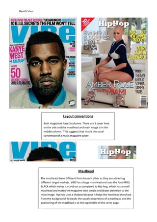 David Eshun




                                Layout conventions
                Both magazines have 3 columns. There are 2 cover lines
                on the side and the masthead and main image is in the
                middle column. This suggests that that is the usual
                convention of a music magazine cover.




                                             Masthead
              The mastheads have different fonts to each other as they are attracting
              different target markets. VIBE has a large masthead and uses the font ARIEL
              BLACK which makes it stand out as compared to Hip-hop, which has a small
              masthead and makes the magazine look simple and draws attention to the
              main image. Hip hop uses a shadow because it helps the masthead stand out
              from the background. It breaks the usual conventions of a masthead and the
              positioning of the masthead is at the top middle of the cover page.
 