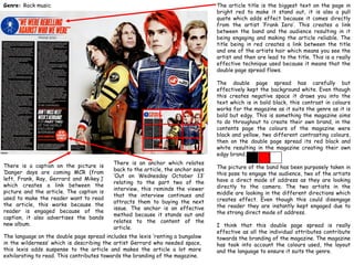 Genre: Rock music

The article title is the biggest text on the page in
bright red to make it stand out, it is also a pull
quote which adds effect because it comes directly
from the artist ‘Frank Iero’. This creates a link
between the band and the audience resulting in it
being engaging and making the article reliable. The
title being in red creates a link between the title
and one of the artists hair which means you see the
artist and then are lead to the title. This is a really
effective technique used because it means that the
double page spread flows.
The double page spread has carefully but
effectively kept the background white. Even though
this creates negative space it draws you into the
text which is in bold black, this contrast in colours
works for the magazine as it suits the genre as it is
bold but edgy. This is something the magazine aims
to do throughout to create their own brand, in the
contents page the colours of the magazine were
black and yellow, two different contrasting colours,
then on the double page spread its red black and
white resulting in the magazine creating their own
edgy brand.

There is a caption on the picture is
‘Danger days are coming MCR (from
left, Frank, Ray, Gerrard and Mikey.)’
which creates a link between the
picture and the article. The caption is
used to make the reader want to read
the article, this works because the
reader is engaged because of the
caption, it also advertises the bands
new album.

There is an anchor which relates
back to the article, the anchor says
‘Out on Wednesday October 13’
relating to the part two of the
interview, this reminds the viewer
that the interview continues and
attracts them to buying the next
issue. The anchor is an effective
method because it stands out and
relates to the content of the
article.

The language on the double page spread includes the lexis ‘renting a bungalow
in the wilderness’ which is describing the artist Gerrard who needed space,
this lexis adds suspense to the article and makes the article a lot more
exhilarating to read. This contributes towards the branding of the magazine.

The picture of the band has been purposely taken in
this pose to engage the audience, two of the artists
have a direct mode of address as they are looking
directly to the camera. The two artists in the
middle are looking in the different directions which
creates effect. Even though this could disengage
the reader they are instantly kept engaged due to
the strong direct mode of address.
I think that this double page spread is really
effective as all the individual attributes contribute
towards the branding of the magazine. The magazine
has took into account the colours used, the layout
and the language to ensure it suits the genre.

 