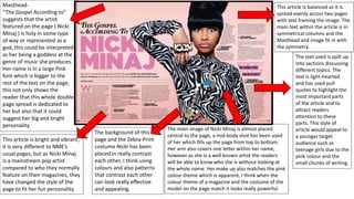 Masthead-
“The Gospel According to”
suggests that the artist
featured on the page ( Nicki
Minaj ) is holy in some type
of way or represented as a
god, this could be interpreted
as her being a goddess at the
genre of music she produces.
Her name is in a large Pink
font which is bigger to the
rest of the text on the page,
this not only shows the
reader that this whole double
page spread is dedicated to
her but also that it could
suggest her big and bright
personality.
The background of this
page and the Zebra-Print
costume Nicki has been
placed in really contrast
each other, I think using
colours and also patterns
that contrast each other
can look really effective
and appealing.
This article is bright and vibrant,
it is very different to NME’s
usual pages, but as Nicki Minaj
is a mainstream pop artist
compared to who they normally
feature on their magazines, they
have changed the style of the
page to fit her fun personality.
The main image of Nicki Minaj is almost placed
central to the page, a mid-body shot has been used
of her which fills up the page from top to bottom.
Her arm also covers one letter within her name,
however as she is a well known artist the readers
will be able to know who she is without looking at
the whole name. Her make up also matches the pink
colour theme which is apparent, I think when the
colour theme of a magazine and the costume of the
model on the page match it looks really powerful.
This article is balanced as it is
spread evenly across two pages
with text framing the image. The
main text within the article is in
symmetrical columns and the
Masthead and image fit in with
the symmetry.
The text used is spilt up
into sections discussing
different topics. The
text is light-hearted
and has used pull
quotes to highlight the
most important parts
of the article and to
attract readers
attention to these
parts. This style of
article would appeal to
a younger target
audience such as
teenage girls due to the
pink colour and the
small chunks of writing.
 