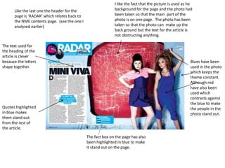 I like the fact that the picture is used as he background for the page and the photo had been taken so that the main  part of the photo is on one page.  The photo has been taken so that the photo can  make up the back ground but the text for the article is not obstructing anything. Like the last one the header for the page is ‘RADAR’ which relates back to the NME contents page.  (see the one I analysed earlier)The text used for the heading of the article is clever because the letters shape together.Blues have been used in the photo which keeps the theme constant.  Although red have also been used which contrasts against the blue to make the people in the photo stand out.Quotes highlighted in blue makes them stand out from the rest of the article.The fact box on the page has also been highlighted in blue to make it stand out on the page.
