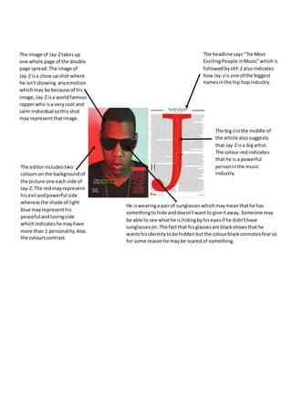 The image of Jay-Ztakesup
one whole page of the double
page spread.The image of
Jay-Zisa close upshot where
he isn't showing anyemotion
whichmay be because of his
image,Jay-Zisa worldfamous
rapperwho isa verycool and
calm individual sothis shot
may representthatimage.
The headline says‘”he Most
ExcitingPeople inMusic”whichis
followedbyJAY-Zalsoindicates
how Jay-zis one of the biggest
namesinthe hip hopindustry.
The big J inthe middle of
the article alsosuggests
that Jay-Zisa bigartist.
The colour redindicates
that he is a powerful
personinthe music
industry.
The editorincludestwo
colourson the backgroundof
the picture one each side of
Jay-Z.The red mayrepresent
hisevil andpowerful side
whereasthe shade of light
blue mayrepresenthis
peaceful andlovingside
whichindicateshe mayhave
more than 1 personality.Also
the colourscontrast.
He iswearinga pairof sunglasseswhichmaymeanthathe has
somethingtohide anddoesn'twantto give itaway. Someone may
be able to see whathe is hidingbyhiseyesif he didn'thave
sunglasseson.The factthat hisglassesare blackshowsthat he
wantshisidentitytobe hiddenbutthe colourblackconnotesfearso
for some reasonhe maybe scaredof something.
 