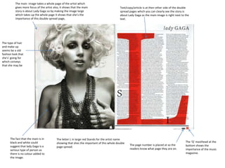 The main image takes a whole page of the artist which
          gives more focus of the artist also, it shows that the main                      Text/copy/article is at then other side of the double
          story is about Lady Gaga so by making the image large                            spread pages which you can clearly see the story is
          which takes up the whole page it shows that she’s the                            about Lady Gaga as the main image is right next to the
          importance of this double spread page,                                           text.




The type of hair
and make up
seems be a old
fashion look that
she's’ going for
which conveys
that she may be




      The fact that the main is in         The letter L in large red Stands for the artist name
      black and white could                showing that shes the important of this whole double                                               The ‘Q’ masthead at the
      suggest that lady Gaga is a                                                                 The page number is placed at so the         bottom shows the
                                           page spread.
      serious type of person as                                                                   readers know what page they are on.         importance of the music
      there is no colour added to                                                                                                             magazine.
      the image.
 