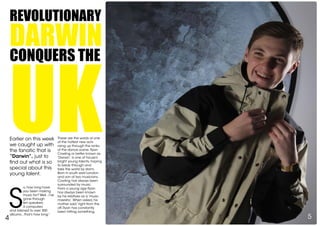 Revolutionary
darwin
conquers the
uk
S
o, how long have
you been making
music for? Well...I’ve
gone through
ten speakers,
3 computers
and listened to over 300
albums...that’s how long.”
4 5
These are the words of one
of the hottest new acts
rising up through the ranks
of the dance scene. Ryan
Cowling or better known as
‘Darwin’, is one of house’s
bright young talents, hoping
to break through and
take the world by storm.
Born in south east London
and son of two musicians,
Cowling has always been
surrounded by music.
From a young age Ryan
has always been known
by his relatives as a ‘music
maestro’.When asked, his
mother said “right from the
off, Ryan has constantly
been hitting something,
Earlier on this week
we caught up with
the fanatic that is
“Darwin”, just to
find out what is so
special about this
young talent.
 