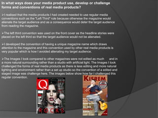 In what ways does your media product use, develop or challenge
forms and conventions of real media products?
I realised that the media products I had created needed to use regular media
conventions such as the "Left Third" rule because otherwise the magazine would
alienate the target audience and as a consequence would deter the target audience
from reading the magazine.
The left third convention was used on the front cover as the headline stories were
placed on the left third so that the target audience would not be alienated.
I developed the convention of having a unique magazine name which draws
attention to the magazine and this convention used by other real media products is
very popular which is how I avoided alienating my target audience.
The Images I took compared to other magazines were not edited as much and in
a more natural surrounding rather than a studio with artificial light. The Images I took
challenged the forms of real media products as there is less editing and more natural
lighting and environment rather than a set up studio so the convention of a edited and
staged image was challenge here. The images below show how far I challenged this
regular convention.
 