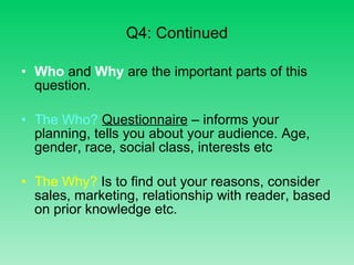 Q4: Continued Who  and  Why  are the important parts of this question. The Who?  Questionnaire  – informs your planning, tells you about your audience. Age, gender, race, social class, interests etc The Why?  Is to find out your reasons, consider sales, marketing, relationship with reader, based on prior knowledge etc. 