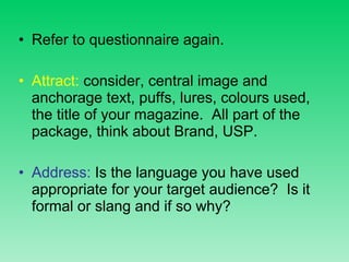 Refer to questionnaire again. Attract:  consider, central image and anchorage text, puffs, lures, colours used, the title of your magazine.  All part of the package, think about Brand, USP. Address:  Is the language you have used appropriate for your target audience?  Is it formal or slang and if so why?  