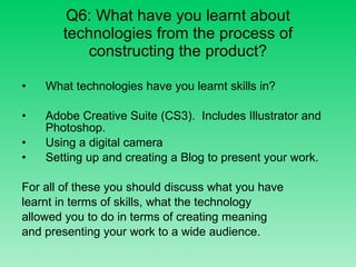 Q6: What have you learnt about technologies from the process of constructing the product? What technologies have you learnt skills in? Adobe Creative Suite (CS3).  Includes Illustrator and Photoshop. Using a digital camera Setting up and creating a Blog to present your work. For all of these you should discuss what you have learnt in terms of skills, what the technology allowed you to do in terms of creating meaning  and presenting your work to a wide audience. 