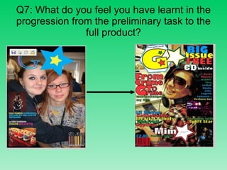 Q7: What do you feel you have learnt in the progression from the preliminary task to the full product? 