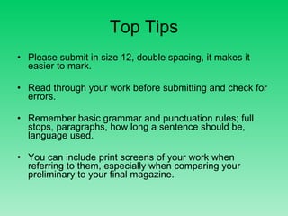 Top Tips Please submit in size 12, double spacing, it makes it easier to mark. Read through your work before submitting and check for errors. Remember basic grammar and punctuation rules; full stops, paragraphs, how long a sentence should be, language used. You can include print screens of your work when referring to them, especially when comparing your preliminary to your final magazine.  