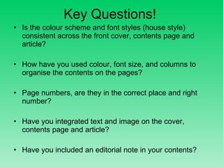Key Questions! Is the colour scheme and font styles (house style) consistent across the front cover, contents page and article? How have you used colour, font size, and columns to organise the contents on the pages? Page numbers, are they in the correct place and right number?  Have you integrated text and image on the cover, contents page and article? Have you included an editorial note in your contents? 