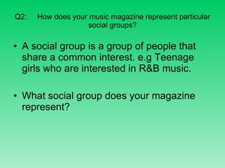 Q2: How does your music magazine represent particular social groups? A social group is a group of people that share a common interest. e.g Teenage girls who are interested in R&B music. What social group does your magazine represent? 