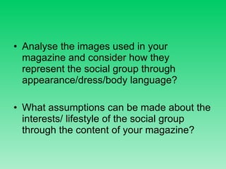 Analyse the images used in your magazine and consider how they represent the social group through appearance/dress/body language? What assumptions can be made about the interests/ lifestyle of the social group through the content of your magazine? 