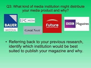 Q3: What kind of media institution might distribute your media product and why? Referring back to your previous research, identify which institution would be best suited to publish your magazine and why. 