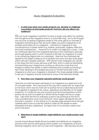 Chloe Porter



                      Music Magazine Evaluation



   1. In what ways does your media products use, develop or challenge
       conventions of real media products? And how did you attract you
       audience?

With my music magazine I wanted it to have a rough noisy effect to combine
with the genre of the magazine which is a rock/indie mag. So my first thought
was too look at existing magazines similar to the same genre as mine like Q
magazine and Kerrang as they are both highly successful magazines to try
and get some ideas for my magazine. I wanted my magazine to stay
conventional to a certain extent e.g. skylines, pull quotes, taglines, effective
and bold masthead etc… however try to make it as original as I could. I took
my masthead idea from the magazine Kerrang as the masthead is quite big
and rough looking which is what I wanted to do with my magazine so chose
to do something original with my masthead. I feel that the masthead will
appeal to the target audience as its big Bold and noisy and also quite bright
which will catch readers attention. With almost every magazine you will see
in the shops the front cover will have a left third, which is used for advertising
and promoting your magazine by putting up attractive cover lines and
images to attract the reader to seem interested and consider purchasing it.
Also I think will bring in the readers because on the left hand side of the
magazine so when your magazine is stacked in the shops people will be able
to see your magazine and be attracted to some of the featured articles.

   2. How does your magazine represent particular social groups?

I feel that my artist has been portrayed in my magazine as a rebel and a bit
of a trouble maker. This is because of the way she is posed with an angry look
on her face which was my main aim to portray her as a rebel becausei want
the magazine to appeal to the values, aspirations and lifestyles of my target
audience, It’s mostly the way she is posed and the facial expressions which
portray her as a bit of a rebel as in almost all the images she has an angry
look. I also think the font as well plays a part in her portrayal as the font is
noisy and alternative and unconventional which again will directly link with
the artist in question. In the article on my double page spread I have thought
carefully about how to word the article in order for the reader to seem
interested and also understand. So I kept most of my answers mainly short
and to the point.


   3. What kind of media institution might distribute your media product and
      why?

I would choose Bauer Media Group to publish and distribute my magazine
because they are the same group which publish such magazines as Q and
Kerrang magazine which are my main rival magazines. Also because Q and
 