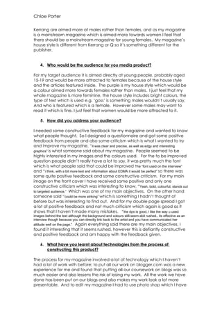 Chloe Porter

Kerrang are aimed more at males rather than females, and as my magazine
is a mainstream magazine which is aimed more towards women I feel that
there should be a mainstream magazine for young females. My magazine’s
house style is different from Kerrang or Q so it’s something different for the
publisher.


    4. Who would be the audience for you media product?

For my target audience it is aimed directly at young people, probably aged
15-19 and would be more attracted to females because of the house style
and the articles featured inside. The purple is my house style which would be
a colour aimed more towards females rather than males. I just feel that my
whole magazine is more feminine, the house style includes bright colours, the
type of text which is used e.g. ‘goss’ is something males wouldn’t usually say,
And who is featured which is a female. However some males may want to
read it which is fine, I just feel that women would be more attracted to it.

    5. How did you address your audience?

I needed some constructive feedback for my magazine and wanted to know
what people thought. So I designed a questionnaire and got some positive
feedback from people and also some criticism which is what I wanted to try
and improve my magazine, “it was clear and precise, as well as edgy and interesting
graphics” is what someone said about my magazine. People seemed to be
highly interested in my images and the colours used. For the to be improved
question people didn’t really have a lot to say, it was pretty much the font
which is what people said that could be improved The “font used on the interview”
and “i think, with a bit more text and information about EDMA it would be perfect” so there was
some quite positive feedback and some constructive criticism. For my main
image on the front cover I have received some positive and only one
constructive criticism which was interesting to know, “Yeah, bold, colourful, stands out
to targeted audience.” Which was one of my main objectives. On the other hand
someone said “could be more striking” which is something I hadn’t thought of
before but was interesting to find out. And for my double page spread I got
a lot of positive feedback and not much criticism which again is good as it
shows that I haven’t made many mistakes. “the dps is good, i like the way u used
images behind the text although the background and colours still seem abit rushed.. its effective as an
interview though because you can directly link back to the artist and you have communicated her
attitude well on the page.” Again everything said there are my main objectives, I
found it interesting that it seems rushed, however this is defiantly constructive
and positive feedback and am happy with the feedback given.

    6. What have you learnt about technologies from the process of
       constructing this product?

The process for my magazine involved a lot of technology which I haven’t
had a lot of work with before; to put all our work on blogger.com was a new
experience for me and found that putting all our coursework on blogs was so
much easier and also lessens the risk of losing my work. All the work we have
done has been put on our blogs and also makes my work look a lot more
presentable. And to edit my magazine I had to use photo shop which I have
 