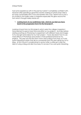 Chloe Porter

had some experience with in the past but weren’t completely confident with.
However after spending a good few months working on photo shop I feel a
lot more comfortable with it now and familiar with it too, I learnt how to do a
lot of effects that really make a magazine especially the glow around the
font which I thought really stands out.

   7. Looking back at your preliminary task, what do you feel you have
       learnt in the progression from it to the full project?


Looking at back from my first projects which were the college magazine I
have learned to spend more time and effort on my projects. And also before
starting anything on Photoshop to experiment with different tools and images
to try and get some ideas for my main project. I have also learnt how to use
more effects in Photoshop and create a more professional look for my
projects. This year was the first time I have used a blog of any kind, so it was
quite interesting to learn that all my coursework from this year will be put on a
blog. At first I found it complicating to use but after a while got to like the
idea of using a blog and also how easy it is access it too was quite interesting.
 