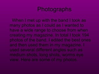 Photographs When I met up with the band I took as many photos as I could as I wanted to have a wide range to choose from when creating my magazine. In total I took 194 photos of the band. I edited the best ones and then used them in my magazine. I used several different angles such as medium shots, long shots, worms eye view. Here are some of my photos. 