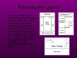 Planning the Layout To ensure that I plan appropriately for this task I made a flat plan of the front cover, contents page and double page spread. This meant that I knew what the layout of my magazine would look like. However as I made my magazine the layouts changed a lot as I experimented with the layout. 
