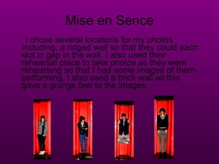 Mise en Sence I chose several locations for my photos including, a ridged wall so that they could each slot in gap in the wall. I also used their rehearsal place to take photos as they were rehearsing so that I had some images of them performing. I also used a brick wall as this gave a grunge feel to the images. 
