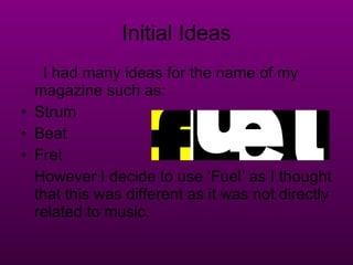 Initial Ideas I had many ideas for the name of my magazine such as: Strum Beat Fret However I decide to use ‘Fuel’ as I thought that this was different as it was not directly related to music. 