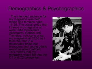 Demographics & Psychographics The intended audience for my magazine was both males and females aged 15-25. The social group that I aimed my magazine at were Indie Scenesters, Alternative, Rebels and Trendies. I chose to price my magazine at £2.50 as I think that this is a reasonable price that teenagers and young adults would be able to afford. This means that my magazine would fall into the C1 and C2 categories. 