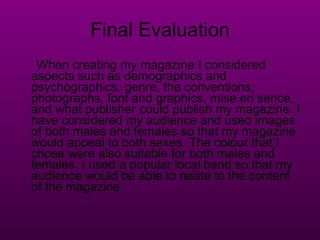 Final Evaluation When creating my magazine I considered aspects such as demographics and psychographics, genre, the conventions, photographs, font and graphics, mise en sence, and what publisher could publish my magazine. I have considered my audience and used images of both males and females so that my magazine would appeal to both sexes. The colour that I chose were also suitable for both males and females. I used a popular local band so that my audience would be able to relate to the content of the magazine.  