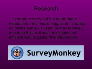 Research In order to carry out the appropriate research for my music magazine I created an online survey. I used ‘Survey Monkey’ to create this as it was an simple and efficient way to gather the information. 
