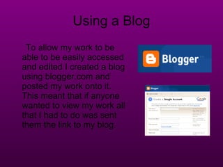 Using a Blog To allow my work to be able to be easily accessed and edited I created a blog using blogger.com and posted my work onto it. This meant that if anyone wanted to view my work all that I had to do was sent them the link to my blog. 