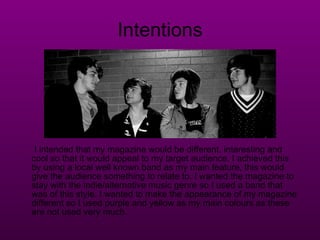 Intentions I intended that my magazine would be different, interesting and cool so that it would appeal to my target audience. I achieved this by using a local well known band as my main feature, this would give the audience something to relate to. I wanted the magazine to stay with the indie/alternative music genre so I used a band that was of this style. I wanted to make the appearance of my magazine different so I used purple and yellow as my main colours as these are not used very much. 