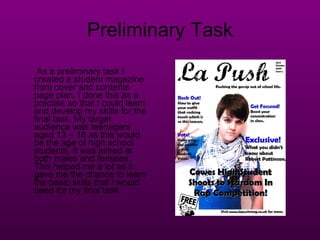 Preliminary Task As a preliminary task I created a student magazine front cover and contents page plan. I done this as a practise so that I could learn and develop my skills for the final task. My target audience was teenagers aged 13 – 18 as this would be the age of high school students. It was aimed at both males and females. This helped me a lot as it gave me the chance to learn the basic skills that I would need for my final task. 