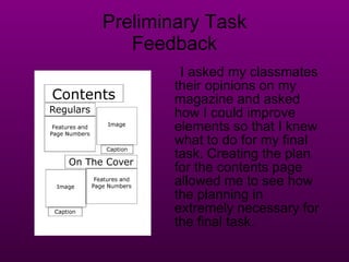 Preliminary Task Feedback I asked my classmates their opinions on my magazine and asked how I could improve elements so that I knew what to do for my final task. Creating the plan for the contents page allowed me to see how the planning in extremely necessary for the final task.  