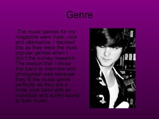 Genre The music genres for my magazine were indie, rock and alternative, I decided this as they were the most popular genres when I don’t the survey research. The reason that I chose this band to interview and photograph was because they fit the music genre perfectly as they are a indie, rock band with an individual and quirky sound to their music. 