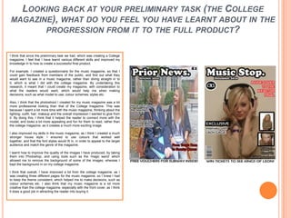 Looking back at your preliminary task (the College magazine), what do you feel you have learnt about in the progression from it to the full product?I think that since the preliminary task we had, which was creating a College magazine, I feel that I have learnt various different skills and improved my knowledge in to how to create a successful final product.For example, I created a questionnaire for the music magazine, so that I could gain feedback from members of the public, and find out what they would want to see in a music magazine, rather than diving straight in to it, which is what I did with the college magazine. By undertaking this research, it meant that I could create my magazine, with consideration to what the readers would want, which would help me when making decisions, such as what model to use; colour schemes; styles etc. Also, I think that the photoshoot I created for my music magazine was a lot more professional looking than that of the College magazine. This was because I spent a lot more time with the music magazine, thinking about the lighting; outfit; hair; makeup and the overall impression I wanted to give from it. By doing this, I think that it helped the reader to connect more with the model, and looks a lot more appealing and fun for them to read, rather than the college magazine, as it creates a much more exciting image. I also improved my skills in the music magazine, as I think I created a much stronger house style. I ensured to use colours that worked well together, and that the font styles would fit in, in order to appeal to the target audience and match the genre of the magazine. I learnt how to improve the quality of the images I have produced, by taking them into Photoshop, and using tools such as the ‘magic wand’ which allowed me to remove the background of some of the images, whereas I kept the background in on my college magazine. I think that overall, I have improved a lot from the college magazine, as I was creating three different pages for the music magazine, so I knew I had to keep the theme consistent, which helped me to make decisions, such as colour schemes etc. I also think that my music magazine is a lot more creative than the college magazine, especially with the front cover, as I think it does a good job in attracting the reader into buying it. 