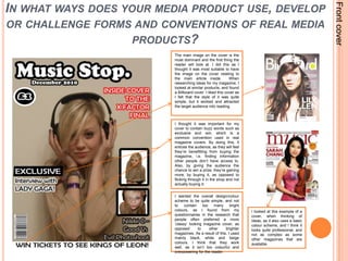 Front coverIn what ways does your media product use, develop or challenge forms and conventions of real media products?The main image on the cover is the most dominant and the first thing the reader will look at. I did this as I thought it was most suitable to have the image on the cover relating to the main article inside.  When researching ideas for my magazine, I looked at similar products, and found a Billboard cover. I liked this cover as I felt that the style of it was quite simple, but it worked and attracted the target audience into reading. I thought it was important for my cover to contain buzz words such as exclusive and win, which is a common convention used in real magazine covers. By doing this, it entices the audience, as they will feel they’re benefitting from buying the magazine, i.e. finding information other people don’t have access to. Also, by giving the audience the chance to win a prize, they’re gaining more, by buying it, as opposed to flicking through it in the shop and not actually buying it. I wanted the overall design/colour scheme to be quite simple, and not to contain too many bright colours, as I found from my questionnaires in the research that people often preferred a more ‘classy’ looking magazine cover, as opposed to other brighter magazines. As a result of this, I used mainly black, white and beige colours. I think that they work well, as it isn’t too colourful and overpowering for the reader. I looked at this example of a cover, when thinking of ideas, as it also uses a basic colour scheme, and I think it looks quite professional, and not as complex as some other magazines that are available. 