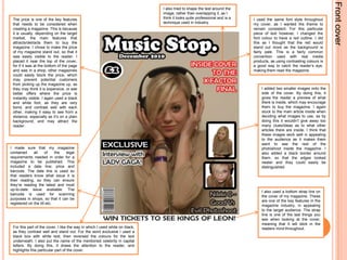 Front coverI also tried to shape the test around the image, rather than overlapping it, as I think it looks quite professional and is a technique used in industry.The price is one of the key features that needs to be considered when creating a magazine. This is because it is usually, depending on the target market, the main features that attracts/detracts them to buy the magazine. I chose to make the price of my magazine stand out, so that it was easily visible to the reader. I placed it near the top of the cover, for if it was at the bottom of the page and was in a shop, other magazines could easily block the price, which may prevent potential customers from picking up the magazine up, as they may think it is expensive, or see better offers where the price is instantly visible. I again used a black and white font, as they are very bond, and contrast well with each other, making it easy to see from a distance, especially as it’s on a plain background, and may attract the reader. I used the same font style throughout my cover, as I wanted the theme to remain consistent. For this particular piece of text however, I changed the font colour to have a red outline. I did this as I thought that the red would stand out more as the background is fairly pale. This is a fairly common convention used with real media products, as using contrasting colours is a good way to catch the reader’s eye, making them read the magazine.I added two smaller images onto the side of the cover. By doing this, it gives the reader a preview of what there is inside, which may encourage them to buy the magazine. I again stuck to the main article inside when deciding what images to use, as by doing this it wouldn’t give away too many clues/ideas as to what other articles there are inside. I think that these images work well in appealing to the audience as it makes them want to see the rest of the photoshoot inside the magazine. I also added a black border around them, so that the edges looked neater and they could easily be distinguished.I made sure that my magazine contained all of the legal requirements needed in order for a magazine to be published. This included a date line; price and barcode. The date line is used so that readers know what issue it is their reading, so they can ensure they’re reading the latest and most up-to-date issue available. The barcode is used for scanning purposes in shops, so that it can be registered on the till etc. I also used a bottom strap line on the cover of my magazine. These are one of the key features in the magazine industry, in appealing to the target audience. The strap line is one of the last things you see when looking at the cover, meaning that it will stick in the readers mind throughout. For this part of the cover, I like the way in which I used white on black, as they contrast well and stand out. For the word exclusive I used a black box with white text, then reversed the colours for the text underneath. I also put the name of the mentioned celebrity in capital letters. By doing this, it draws the attention to the reader, and highlights this particular part of the cover. 