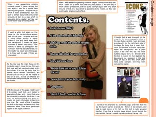 Contents pageWhen I was researching existing contents pages, I came across this one, which I used for a similar idea with my own product. I like the way in which it looks professional, but has quite a simple layout with only small amounts of text, in a way which is appealing to the reader, as they can avoid reader large amounts of text. When I was researching existing contents pages, I came across this one, which I used for a similar idea with my own product. I like the way in which it looks professional, but has quite a simple layout with only small amounts of text, in a way which is appealing to the reader, as they can avoid reader large amounts of text. I used a white font again on this page, as I felt this technique worked well on the cover. The white text has a black outline around it, which makes it ‘pop’ and stand away from the background. I made the page numbers a bolder, red colour. This makes it easier to distinguish the numbers from the rest of the text, so the reader can easily see which page it is they want to read, if they are interested. I thought that is was important for the image on the contents page to relate to the main feature article. I used an image and placed it on the right hand side of the page. By doing this, it meant that I could  put the text on the left hand side, where the background was a plain colour. I felt that this was the most suitable way to do it, as  it means that the text is easier to read against the background as opposed to the text being on top of the text, which often looks quite complex and may even confuse the reader. As the text was the main focus on the contents page, I chose to use the same font style as I had previously used on the front cover. I felt that by doing this, the theme would remain consistent, and wouldn’t be too much for the reader to take in at once, as lots of different and complicated designs may be too much for the reader. With the layout  of this page, I didn’t want it to contain much text, as I looked at examples of other, and I found that when the contents contained a lot of text, it can often be quite confusing, and gives the reader too much information to take in at one time.. As a result of this, I restricted the text on the page, and wrote only main headlines, which I felt would particularly appeal to the target audience.I looked at this example of a contents page, and knew that this was the type I wanted to avoid, as I think it is too complex, and hard to read some of the list, as the text is quite grouped together. I feel that a contents page should contain purely the main articles, hence I created my own contents the way I did. 