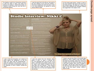 Double-page spreadThe heading it used for an introductory comment to what the article is about, and hooks the audience into reading it. I kept the title simple, as I wanted to avoid having too much text and a complicated heading. I used the same font for the title as I had used for the main heading on the cover and contents. I think that by keeping the same font style, it looks a lot more professional, as opposed to having various different styles. For the double page spread, I wanted  to stick to the colour scheme I had used on the front cover and contents pages. By doing this, it keeps the theme nicely presented and consistent, keeping the images fresh in the reader’s mind. I chose to use just one photo on the double page spread as I think it makes it look more classy, and keeps the simplicity, rather than having lots of images, which can often fill the page, but make it look quite crowded, which may not appeal to the reader. I like the way in which the photo is on the right hand side, with the text on the opposite page, as the text doesn’t overlay, making it harder to read.I used a white font throughout, as it stands out clearly against the background, so that the reader can easily read the article/interview. I made the questions of the interview in bold, so that they could easily be distinguished away from the responses, so that it wouldn’t confuse the reader.I took two quotes from the interview, added effects to them i.e. italics, a coloured text box, and separated them from the rest of the article. I used italics and quotation marks, so that the reader could instantly recognise that they were taken from the interview. I used coloured text boxes and a larger font size as it makes them stand out a lot more and separates them from the rest. 