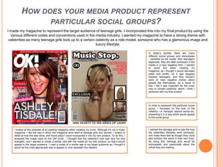 How does your media product represent particular social groups?I made my magazine to represent the target audience of teenage girls. I incorporated this into my final product by using the various different codes and conventions used in the media industry. I wanted my magazine to have a strong theme with celebrities as many teenage girls look up to a certain celebrity as a role model, someone who has a glamorous image and luxury lifestyle.In today’s society, there are many different social groups and stereotypes , identified by the media. With teenagers especially, they are often portrayed in the media in a very negative form. I wanted to avoid this when creating my magazine, as I thought it would decrease sales and profits, as it was targeted towards teenagers, and they wouldn’t want to read negative stories about people like themselves. As a result of this, I felt it was important for the cover only to contain positivity, which I think I achieved with my final product. In order to represent this particular social group, I focussed on the look of the celebrity, i.e. hairstyle, fashion sense etc, presenting it in a way which would appeal to the social group. I wanted the teenage girls to see the how the celebrities lifestyles were portrayed, and make them feel as though they could also achieve the same in their own lives. By doing this, teenage girls would be enthusiastic and passionate about the article they are reading. I looked at this example of an existing magazine when creating my cover. Although it’s not a music magazine, I like the way in which the magazine aims itself at teenage girls and women. I looked in detail at how this was done, and found ways I could incorporate it into my own product. To do this, I analysed the image used on the OK! cover.  I thought that the celebrity’s look was very fun and energetic, and I wanted to create a similar vibe with the model for my own product, so that it would appeal to the target audience. I used a model of a similar age to my target audience as I thought it would be the most appropriate way to appeal to, and represent the readers. 