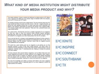 What kind of media institution might distribute your media product and why?The media institution I chose to market and distribute my media product is IPC Media. This is because IPC Media are very diverse range of institutes within the company, such as IPC Connect and ICP Inspire. IPC already produces over 60 iconic media brands. The print products alone from IPC reach almost two thirds of women and 42% of men in the UK – roughly 26 adults. As well as this, their websites achieve over 14 million users each month collectively. IPC Media is the institution responsible for producing the popular music magazine NME. The company targets three main audiences. These are: men; upmarket women and mass market women. As a result of this, I felt that they would be a suitable organisation for my magazine, as they don’t seem to have any products aimed primarily towards teenagers, especially girls, which was my target audience, so I feel that there may be a gap in the market for my magazine, as a new media product from the IPC company.Due to the fact that IPC is already a well established and famous for their products, it would be good if my magazine were published and distributed by them as well. This is because readers trust the company, meaning it would help my magazine become more established and recognised. IPC would be a good starting point as my magazine is just starting out, as they advertise products in some of their other media products. This would mean my magazine could be advertised in some of their other popular media products, such as magazines, websites, texts, TV advertisements etc, helping to increase the publicity from other readers. IPC also produces other popular fashion magazines, such as Marie Claire and Look. These magazines are aimed at a similar audience to my magazine, which means it would be good for them to publish my magazine, as they’re both already recognised and very popular with my audience. We know that they’re popular due to the fact they’re instantly recognisable, meaning IPC could do the same for my magazine. IPC have the knowledge and ability to produce both fashion and music magazine which are successful, which is especially good for my music magazine to attract the target audience into reading. 
