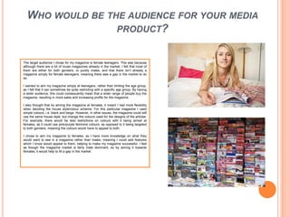 Who would be the audience for your media product?The target audience I chose for my magazine is female teenagers. This was because although there are a lot of music magazines already in the market, I felt that most of them are either for both genders, or purely males, and that there isn’t already a magazine simply for female teenagers, meaning there was a gap in the market to do so. I wanted to aim my magazine simply at teenagers, rather than limiting the age group, as I felt that it can sometimes be quite restricting with a specific age group. By having a wider audience, this could consequently mean that a wider range of people buy the magazine, resulting in more sales and increasing profits for the magazine. I also thought that by aiming the magazine at females, it meant I had more flexibility when deciding the house style/colour scheme. For this particular magazine I used simple colours, i.e. black and beige. However, in other issues, the magazine could still use the same house style, but change the colours used for the designs of the articles. For example, there would be less restrictions on colours with it being aimed at females, as it could use pink/purple feminine colours, as opposed to it being targeted to both genders, meaning the colours would have to appeal to both. I chose to aim my magazine to females, as I have more knowledge on what they would want to see in a magazine rather than males, meaning I could add features which I know would appeal to them, helping to make my magazine successful. I feel as though the magazine market is fairly male dominant, so by aiming it towards females, it would help to fill a gap in the market.
