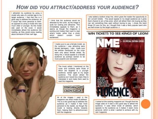 How did you attract/address your audience?I attracted my audience by using a model who was of a similar age to my target audience. I feel that this is a good way to address the audience, as it would feel more personal to them, as opposed to using a model who was much older or younger. As this model was used on the cover, it would immediately attract the audience into reading, as they would enjoy reading about someone of their own age. I also added a bottom strap line, which gives the reader the opportunity to win concert tickets.  This would appeal to my target audience as it gives them chance to win a free prize, which will attract them into buying as they can win something they want without having to pay. I chose the band Kings Of Leon for this, as I thought that it was a fairly popular band who are well known by the target audience. sI think that the audience would be attracted by the cover, as the image is quite fun looking and attractive. This immediately appeals to them, as it seems as though the magazine is exciting and makes them want to read what’s inside, rather than a photo which doesn’t contain much excitement. I made sure to use a female model, as the audience I was attracting were female teenagers. I also  made sure the articles mentioned on the cover were only about female artists. By doing this, it would appeal to a female audience as portrays women to be more powerful and dominant. The music artists I mentioned on the cover and contents were those of which are targeted to a younger audience, similar ages to my target audience. This would attract the audience as it would be a topic they’re interested in and make them want to read the magazine. All of the images I used in the magazine use direct mode of address. This is a very good way to address the audience as it makes it feel more personal to the reader, as though the model is looking directly towards them, helping them to attract/connect with the magazine. I looked at this existing magazine as I thought that the image used on it was a very good way to attract the audience. It uses direct mode of address, which appeals to the audience as it makes it seem more personal, which is what I wanted to achieve with my own magazine. 