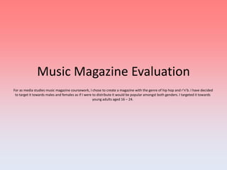 Music Magazine Evaluation  For as media studies music magazine coursework, I chose to create a magazine with the genre of hip hop and r’n’b. I have decided to target it towards males and females as if I were to distribute it would be popular amongst both genders. I targeted it towards young adults aged 16 – 24.  