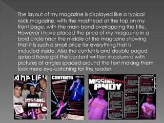 The layout of my magazine is displayed like a typical rock magazine, with the masthead at the top on my front page, with the main band overlapping the title. However i have placed the price of my magazine in a bold circle near the middle of the magazine showing that it is such a small price for everything that is included inside. Also the contents and double paged spread have got the content written in columns with pictures at angles spaced around the text making them look more eye-catching for the reader.