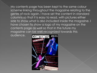 	My contents page has been kept to the same colour scheme linking throughout the magazine relating to the genre of rock again. I have set the content in standard columns so that it is easy to read, with pictures either side to show what is also included inside the magazine. I have chosen to show a logo of my magazine on the contents page as well so that in the future my magazine can be well recognized towards this audience.