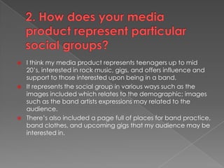 2. How does your media product represent particular social groups?I think my media product represents teenagers up to mid 20’s, interested in rock music, gigs, and offers influence and support to those interested upon being in a band.It represents the social group in various ways such as the images included which relates to the demographic; images such as the band artists expressions may related to the audience.There’s also included a page full of places for band practice, band clothes, and upcoming gigs that my audience may be interested in.