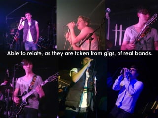 Able to relate, as they are taken from gigs, of real bands.