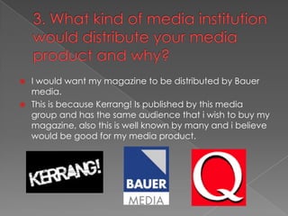 3. What kind of media institution would distribute your media product and why? I would want my magazine to be distributed by Bauer media.This is because Kerrang! Is published by this media group and has the same audience that i wish to buy my magazine, also this is well known by many and i believe would be good for my media product.