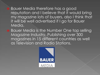 Bauer Media therefore has a good reputation and I believe that it would bring my magazine lots of buyers, also I think that it will be well advertised if I go for Bauer Media.Bauer Media is the Number One top selling Magazine Industry, Publishing over 300 magazines in 15 different countries as well as Television and Radio Stations.