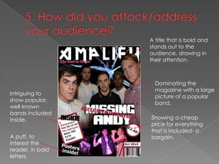 5. How did you attack/address your audience?A title that is bold and stands out to the audience, drawing in their attention.Dominating the magazine with a large picture of a popular band.Intriguing to show popular, well known bands included inside.Showing a cheap price for everything that is included- a bargain.A puff, to interest the reader, in bold letters.