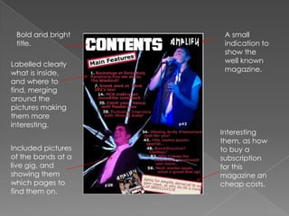 Bold and bright title. A small indication to show the well known magazine.Labelled clearly what is inside, and where to find, merging around the pictures making them more interesting.Interesting them, as how to buy a subscription for this magazine an cheap costs.Included pictures of the bands at a live gig, and showing them which pages to find them on.